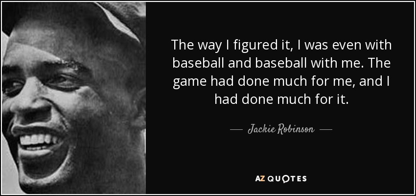 The way I figured it, I was even with baseball and baseball with me. The game had done much for me, and I had done much for it. - Jackie Robinson