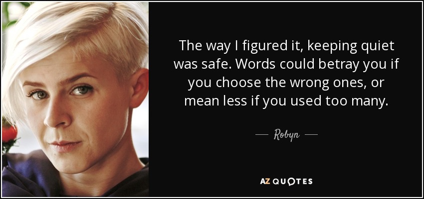 The way I figured it, keeping quiet was safe. Words could betray you if you choose the wrong ones, or mean less if you used too many. - Robyn