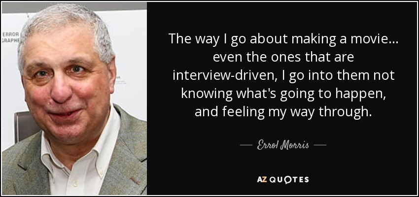 The way I go about making a movie... even the ones that are interview-driven, I go into them not knowing what's going to happen, and feeling my way through. - Errol Morris