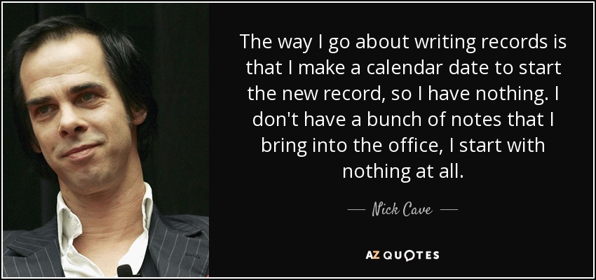 The way I go about writing records is that I make a calendar date to start the new record, so I have nothing. I don't have a bunch of notes that I bring into the office, I start with nothing at all. - Nick Cave