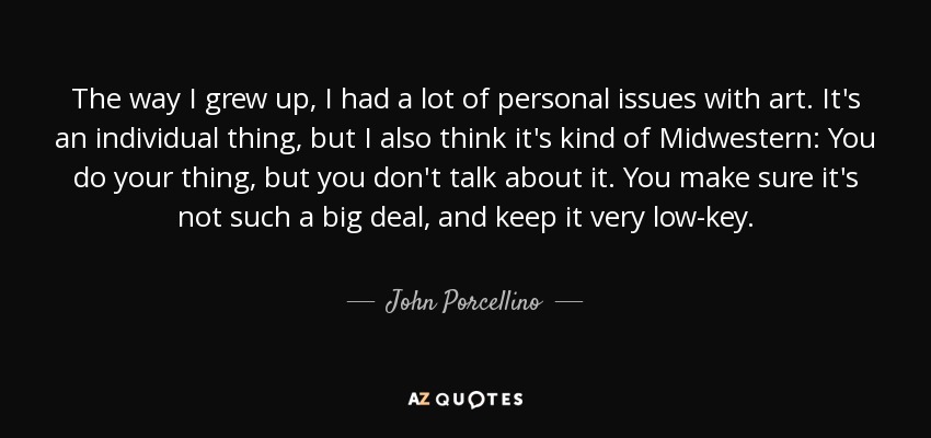 The way I grew up, I had a lot of personal issues with art. It's an individual thing, but I also think it's kind of Midwestern: You do your thing, but you don't talk about it. You make sure it's not such a big deal, and keep it very low-key. - John Porcellino