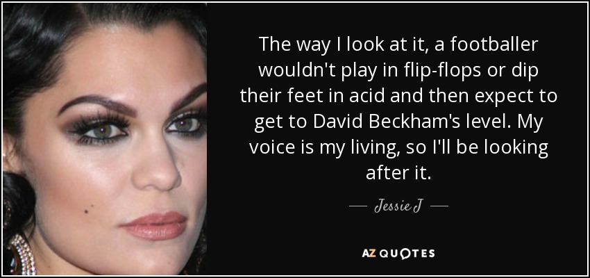 The way I look at it, a footballer wouldn't play in flip-flops or dip their feet in acid and then expect to get to David Beckham's level. My voice is my living, so I'll be looking after it. - Jessie J