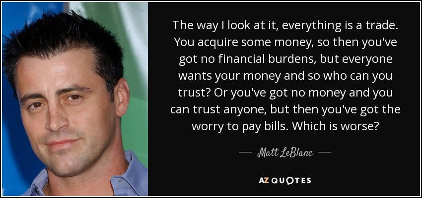 The way I look at it, everything is a trade. You acquire some money, so then you've got no financial burdens, but everyone wants your money and so who can you trust? Or you've got no money and you can trust anyone, but then you've got the worry to pay bills. Which is worse? - Matt LeBlanc