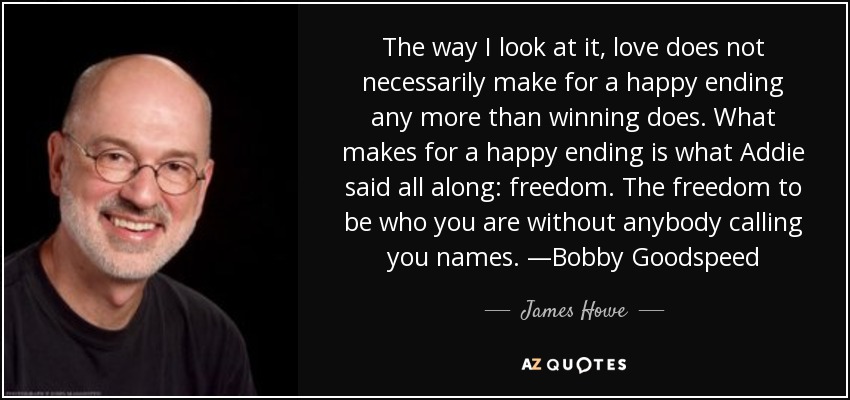 The way I look at it, love does not necessarily make for a happy ending any more than winning does. What makes for a happy ending is what Addie said all along: freedom. The freedom to be who you are without anybody calling you names. —Bobby Goodspeed - James Howe