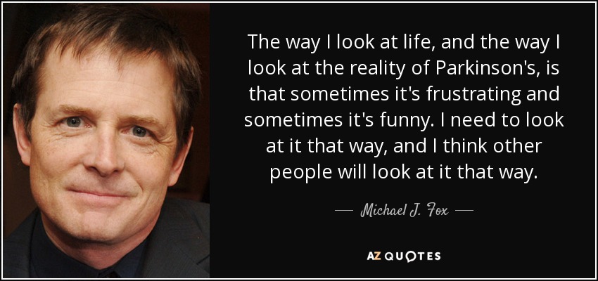 The way I look at life, and the way I look at the reality of Parkinson's, is that sometimes it's frustrating and sometimes it's funny. I need to look at it that way, and I think other people will look at it that way. - Michael J. Fox