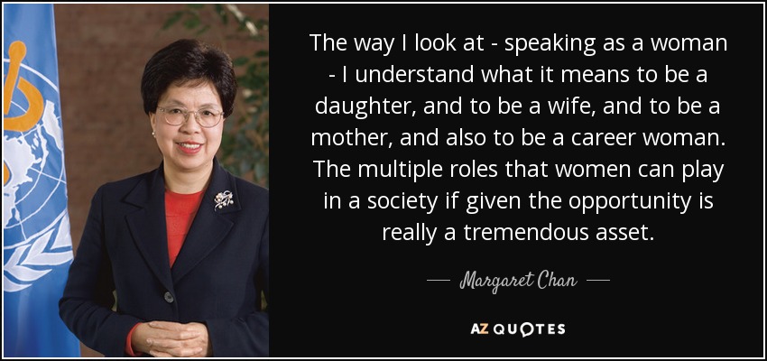 The way I look at - speaking as a woman - I understand what it means to be a daughter, and to be a wife, and to be a mother, and also to be a career woman. The multiple roles that women can play in a society if given the opportunity is really a tremendous asset. - Margaret Chan