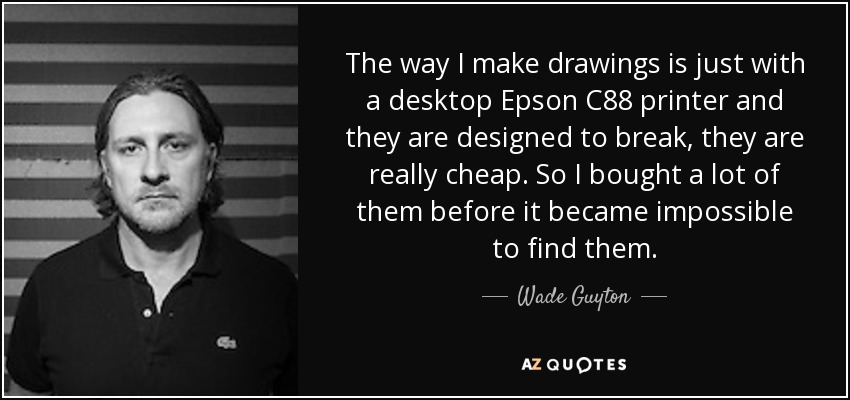 The way I make drawings is just with a desktop Epson C88 printer and they are designed to break, they are really cheap. So I bought a lot of them before it became impossible to find them. - Wade Guyton