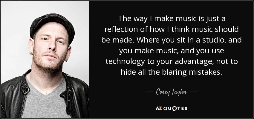 The way I make music is just a reflection of how I think music should be made. Where you sit in a studio, and you make music, and you use technology to your advantage, not to hide all the blaring mistakes. - Corey Taylor