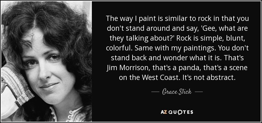 The way I paint is similar to rock in that you don't stand around and say, 'Gee, what are they talking about?' Rock is simple, blunt, colorful. Same with my paintings. You don't stand back and wonder what it is. That's Jim Morrison, that's a panda, that's a scene on the West Coast. It's not abstract. - Grace Slick