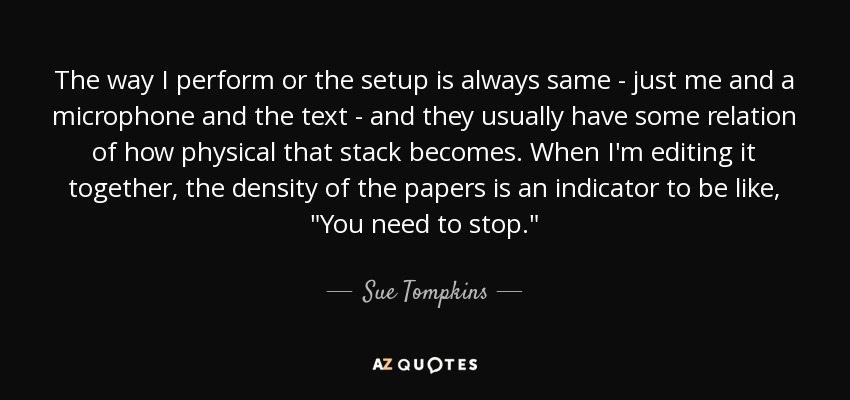 The way I perform or the setup is always same - just me and a microphone and the text - and they usually have some relation of how physical that stack becomes. When I'm editing it together, the density of the papers is an indicator to be like, 