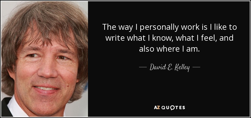 The way I personally work is I like to write what I know, what I feel, and also where I am. - David E. Kelley