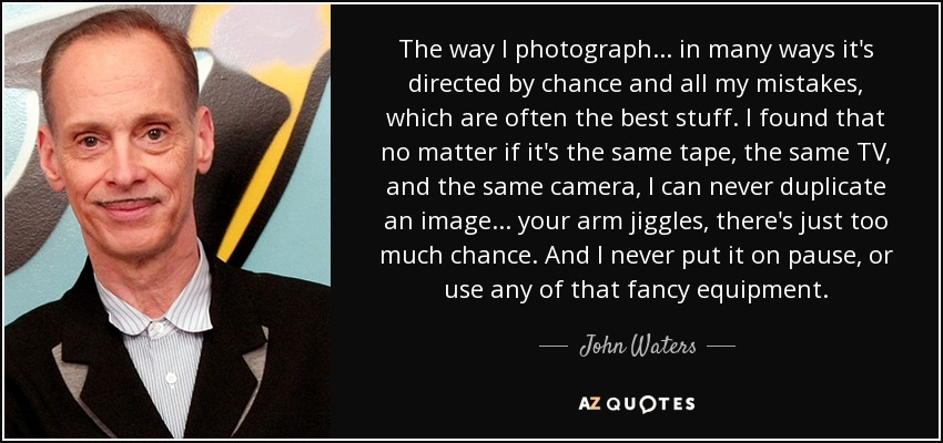 The way I photograph... in many ways it's directed by chance and all my mistakes, which are often the best stuff. I found that no matter if it's the same tape, the same TV, and the same camera, I can never duplicate an image... your arm jiggles, there's just too much chance. And I never put it on pause, or use any of that fancy equipment. - John Waters