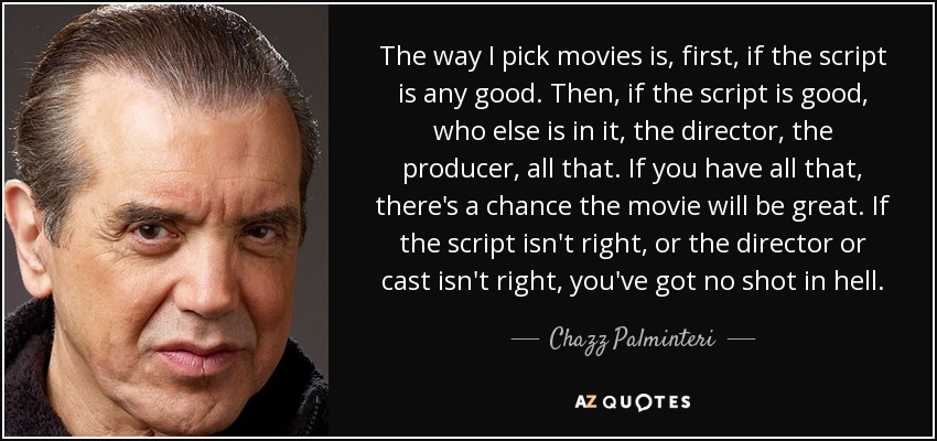 The way I pick movies is, first, if the script is any good. Then, if the script is good, who else is in it, the director, the producer, all that. If you have all that, there's a chance the movie will be great. If the script isn't right, or the director or cast isn't right, you've got no shot in hell. - Chazz Palminteri