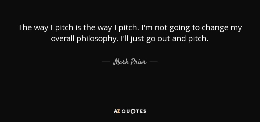 The way I pitch is the way I pitch. I'm not going to change my overall philosophy. I'll just go out and pitch. - Mark Prior