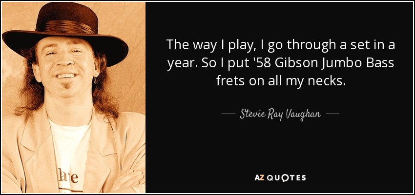 The way I play, I go through a set in a year. So I put '58 Gibson Jumbo Bass frets on all my necks. - Stevie Ray Vaughan