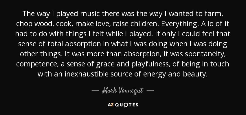 The way I played music there was the way I wanted to farm, chop wood, cook, make love, raise children. Everything. A lo of it had to do with things I felt while I played. If only I could feel that sense of total absorption in what I was doing when I was doing other things. It was more than absorption, it was spontaneity, competence, a sense of grace and playfulness, of being in touch with an inexhaustible source of energy and beauty. - Mark Vonnegut