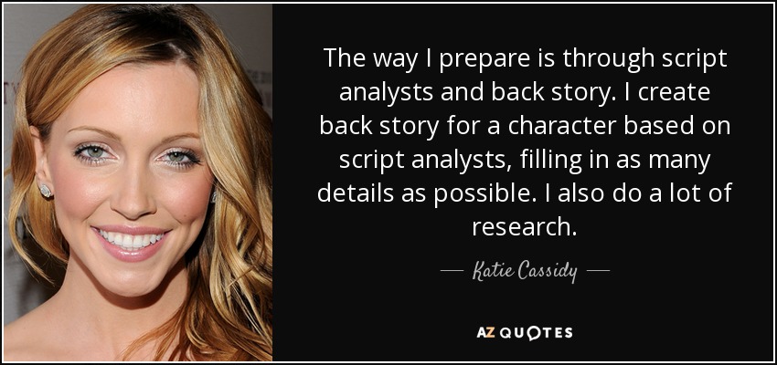 The way I prepare is through script analysts and back story. I create back story for a character based on script analysts, filling in as many details as possible. I also do a lot of research. - Katie Cassidy