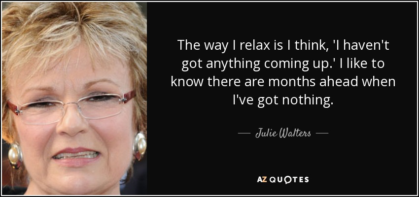 The way I relax is I think, 'I haven't got anything coming up.' I like to know there are months ahead when I've got nothing. - Julie Walters