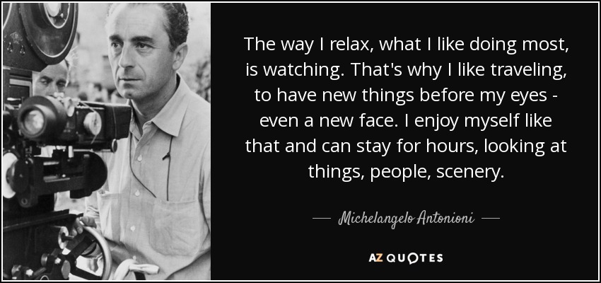The way I relax, what I like doing most, is watching. That's why I like traveling, to have new things before my eyes - even a new face. I enjoy myself like that and can stay for hours, looking at things, people, scenery. - Michelangelo Antonioni