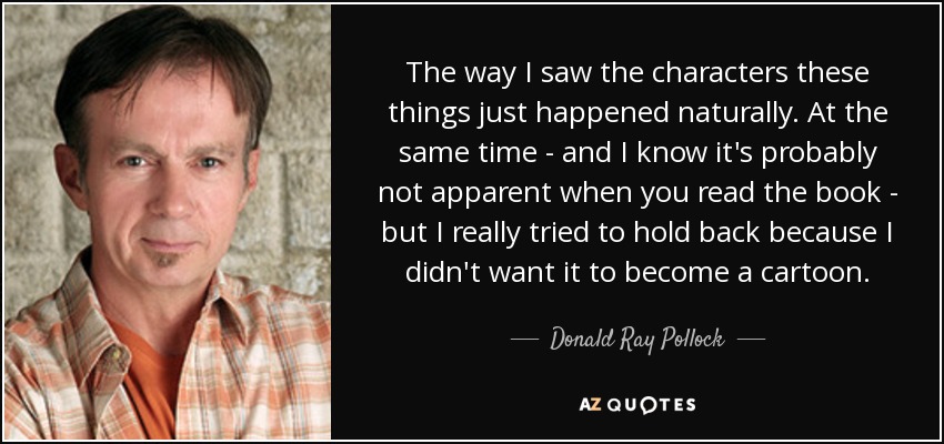 The way I saw the characters these things just happened naturally. At the same time - and I know it's probably not apparent when you read the book - but I really tried to hold back because I didn't want it to become a cartoon. - Donald Ray Pollock