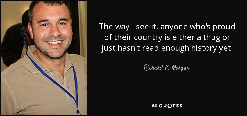The way I see it, anyone who's proud of their country is either a thug or just hasn't read enough history yet. - Richard K. Morgan