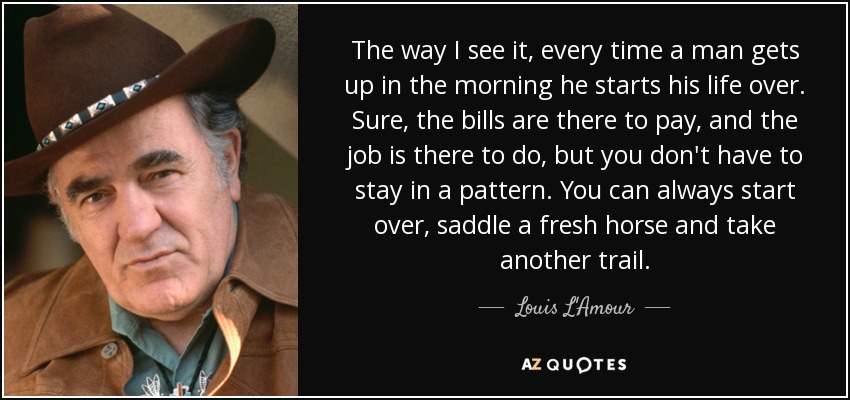 The way I see it, every time a man gets up in the morning he starts his life over. Sure, the bills are there to pay, and the job is there to do, but you don't have to stay in a pattern. You can always start over, saddle a fresh horse and take another trail. - Louis L'Amour