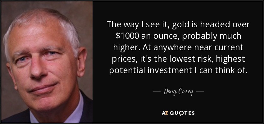 The way I see it, gold is headed over $1000 an ounce, probably much higher. At anywhere near current prices, it's the lowest risk, highest potential investment I can think of. - Doug Casey