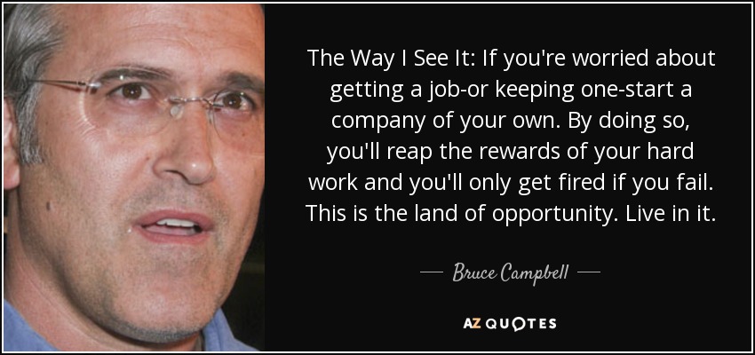 The Way I See It: If you're worried about getting a job-or keeping one-start a company of your own. By doing so, you'll reap the rewards of your hard work and you'll only get fired if you fail. This is the land of opportunity. Live in it. - Bruce Campbell