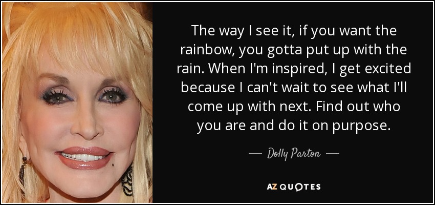 The way I see it, if you want the rainbow, you gotta put up with the rain. When I'm inspired, I get excited because I can't wait to see what I'll come up with next. Find out who you are and do it on purpose. - Dolly Parton