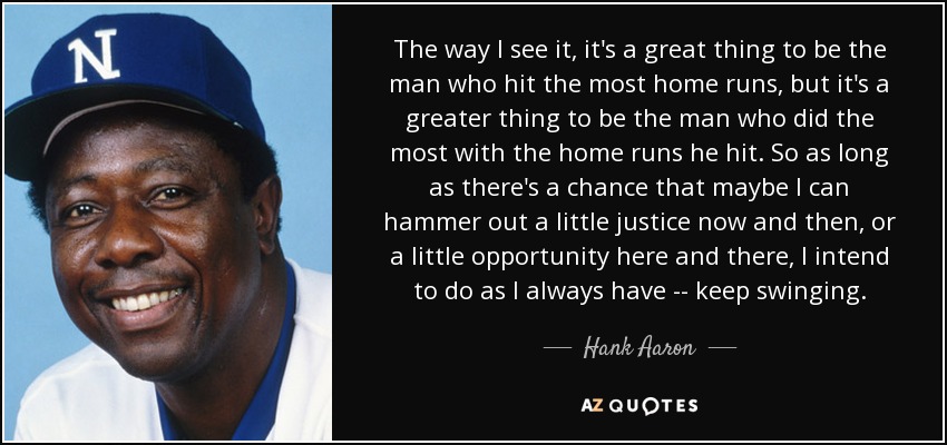 The way I see it, it's a great thing to be the man who hit the most home runs, but it's a greater thing to be the man who did the most with the home runs he hit. So as long as there's a chance that maybe I can hammer out a little justice now and then, or a little opportunity here and there, I intend to do as I always have -- keep swinging. - Hank Aaron