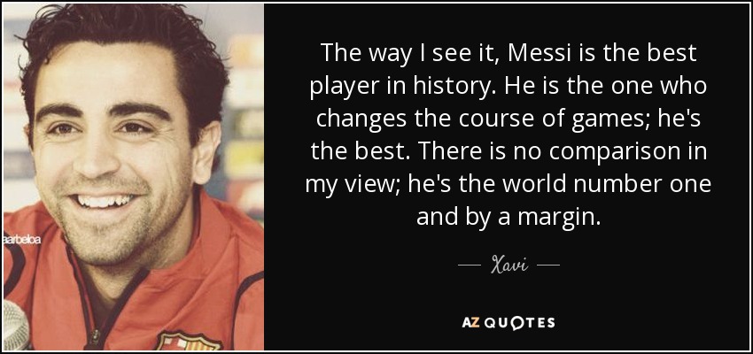 The way I see it, Messi is the best player in history. He is the one who changes the course of games; he's the best. There is no comparison in my view; he's the world number one and by a margin. - Xavi
