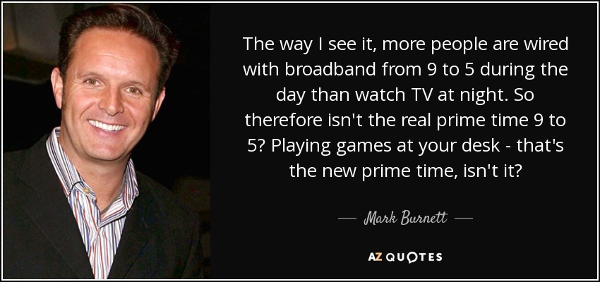 The way I see it, more people are wired with broadband from 9 to 5 during the day than watch TV at night. So therefore isn't the real prime time 9 to 5? Playing games at your desk - that's the new prime time, isn't it? - Mark Burnett