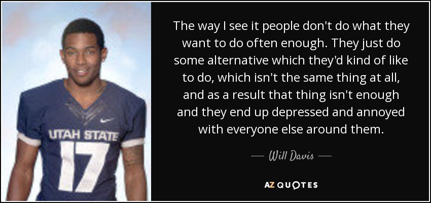 The way I see it people don't do what they want to do often enough. They just do some alternative which they'd kind of like to do, which isn't the same thing at all, and as a result that thing isn't enough and they end up depressed and annoyed with everyone else around them. - Will Davis