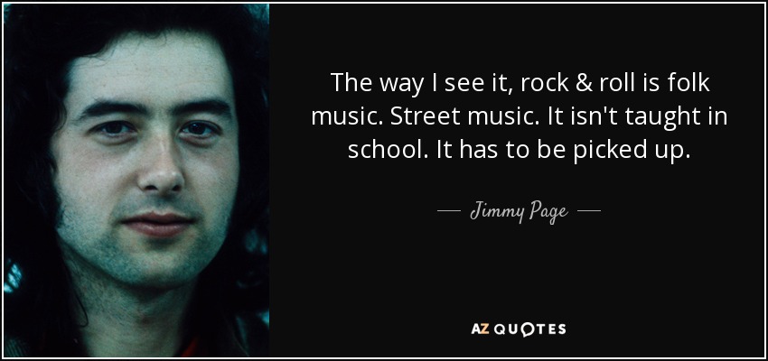 The way I see it, rock & roll is folk music. Street music. It isn't taught in school. It has to be picked up. - Jimmy Page