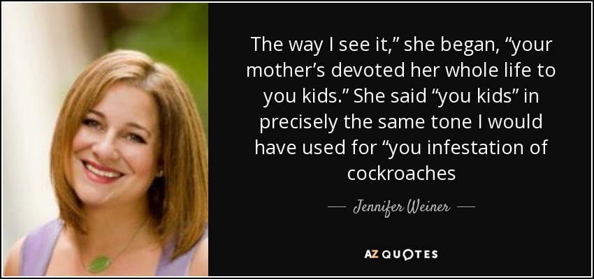 The way I see it,” she began, “your mother’s devoted her whole life to you kids.” She said “you kids” in precisely the same tone I would have used for “you infestation of cockroaches - Jennifer Weiner