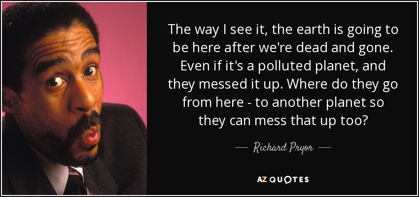 The way I see it, the earth is going to be here after we're dead and gone. Even if it's a polluted planet, and they messed it up. Where do they go from here - to another planet so they can mess that up too? - Richard Pryor