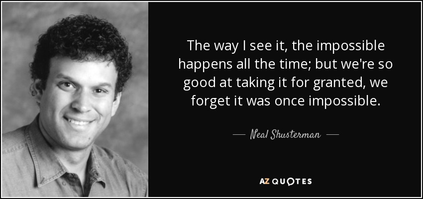 The way I see it, the impossible happens all the time; but we're so good at taking it for granted, we forget it was once impossible. - Neal Shusterman