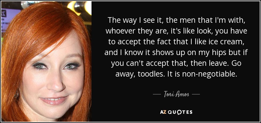 The way I see it, the men that I'm with, whoever they are, it's like look, you have to accept the fact that I like ice cream, and I know it shows up on my hips but if you can't accept that, then leave. Go away, toodles. It is non-negotiable. - Tori Amos