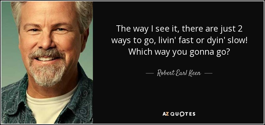The way I see it, there are just 2 ways to go, livin' fast or dyin' slow! Which way you gonna go? - Robert Earl Keen