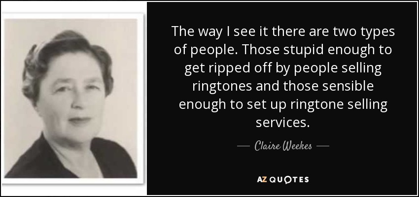 The way I see it there are two types of people. Those stupid enough to get ripped off by people selling ringtones and those sensible enough to set up ringtone selling services. - Claire Weekes