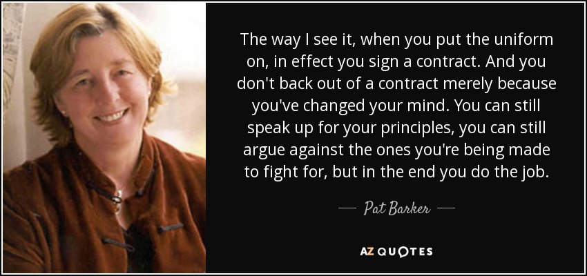 The way I see it, when you put the uniform on, in effect you sign a contract. And you don't back out of a contract merely because you've changed your mind. You can still speak up for your principles, you can still argue against the ones you're being made to fight for, but in the end you do the job. - Pat Barker