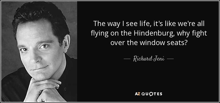 The way I see life, it's like we're all flying on the Hindenburg, why fight over the window seats? - Richard Jeni