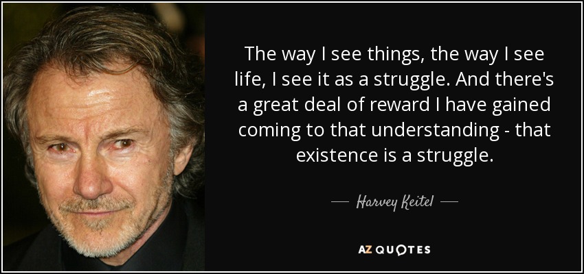 The way I see things, the way I see life, I see it as a struggle. And there's a great deal of reward I have gained coming to that understanding - that existence is a struggle. - Harvey Keitel
