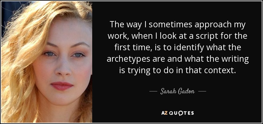 The way I sometimes approach my work, when I look at a script for the first time, is to identify what the archetypes are and what the writing is trying to do in that context. - Sarah Gadon