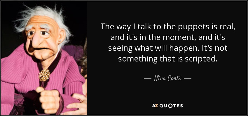 The way I talk to the puppets is real, and it's in the moment, and it's seeing what will happen. It's not something that is scripted. - Nina Conti