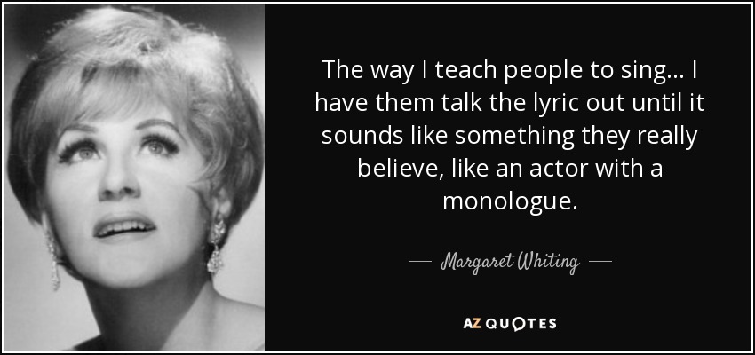 The way I teach people to sing... I have them talk the lyric out until it sounds like something they really believe, like an actor with a monologue. - Margaret Whiting