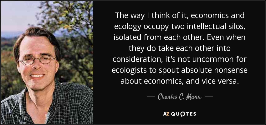 The way I think of it, economics and ecology occupy two intellectual silos, isolated from each other. Even when they do take each other into consideration, it's not uncommon for ecologists to spout absolute nonsense about economics, and vice versa. - Charles C. Mann