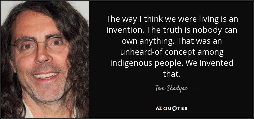 The way I think we were living is an invention. The truth is nobody can own anything. That was an unheard-of concept among indigenous people. We invented that. - Tom Shadyac