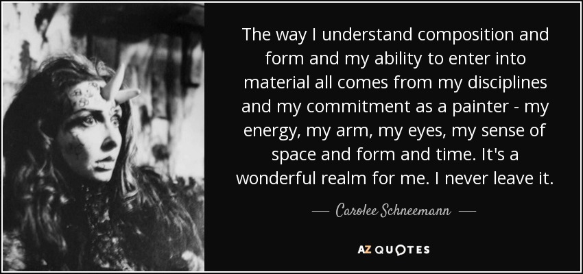 The way I understand composition and form and my ability to enter into material all comes from my disciplines and my commitment as a painter - my energy, my arm, my eyes, my sense of space and form and time. It's a wonderful realm for me. I never leave it. - Carolee Schneemann