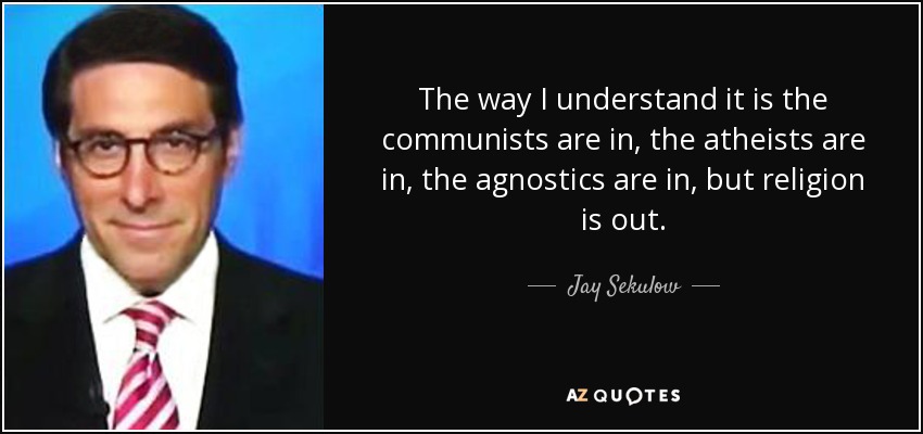 The way I understand it is the communists are in, the atheists are in, the agnostics are in, but religion is out. - Jay Sekulow